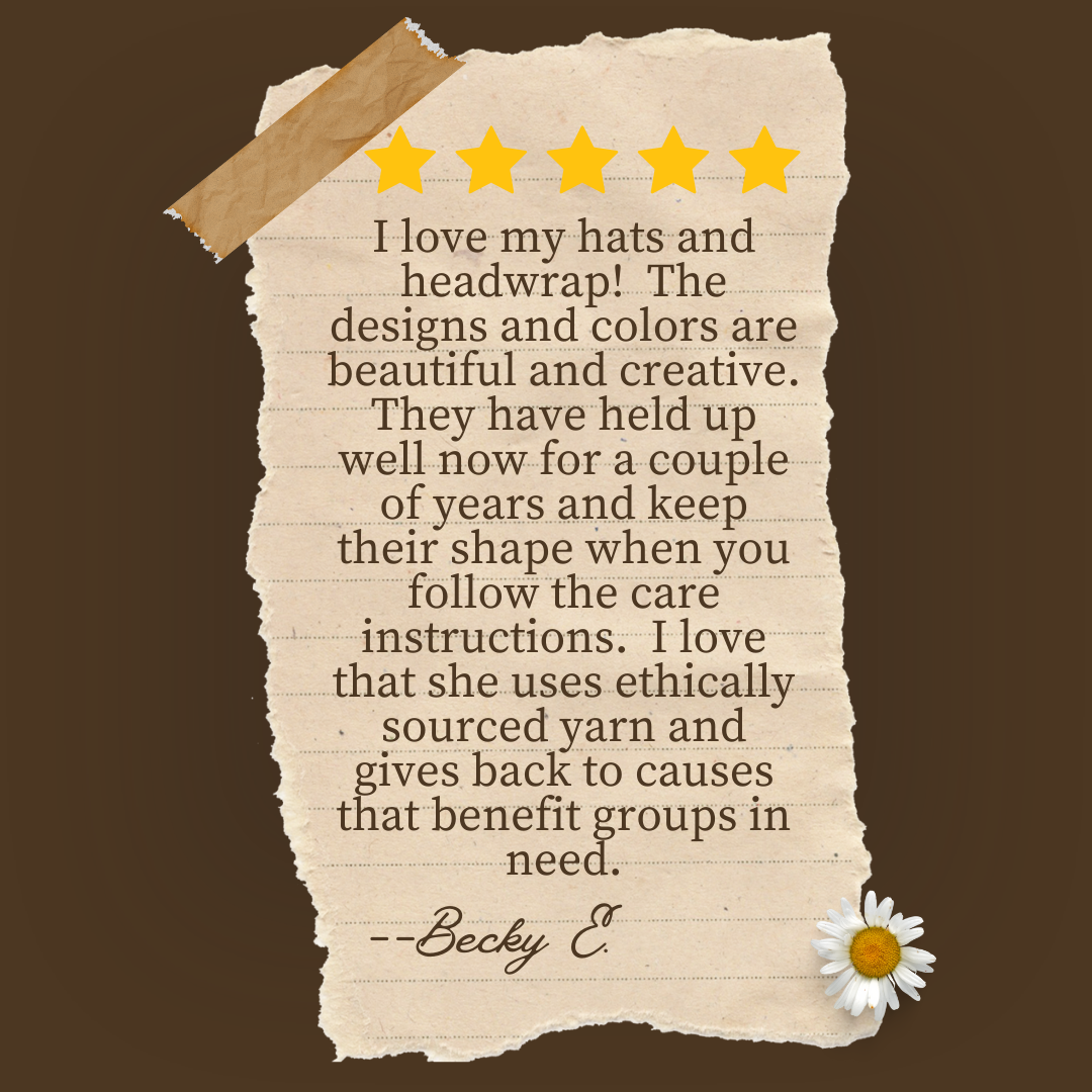 Review that reads:  I love my hats and headwrap!  The designs & colors are beautiful and  creative.  They have held up well now for a couple of years and keep their shape when you follow the care instructions.  I love that she uses ethically sourced yarn & gives back to causes that benefit groups in need.